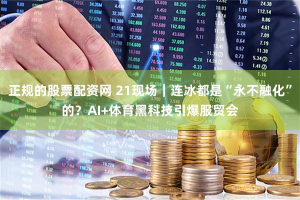 正规的股票配资网 21现场｜连冰都是“永不融化”的？AI+体育黑科技引爆服贸会