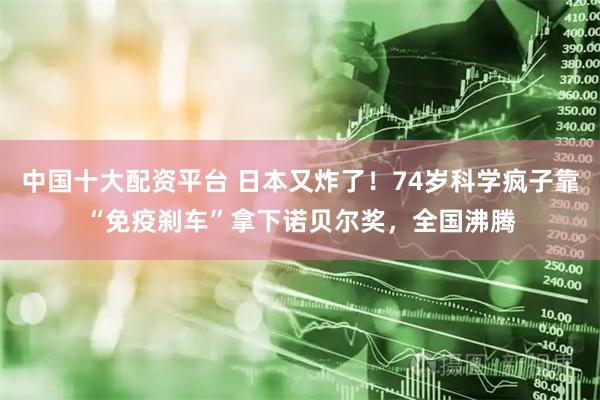 中国十大配资平台 日本又炸了！74岁科学疯子靠“免疫刹车”拿下诺贝尔奖，全国沸腾