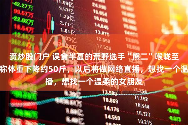 资炒股门户 误食半夏的荒野选手“熊二”喉咙至今不舒服，称体重下降约50斤，以后将做网络直播，想找一个温柔的女朋友