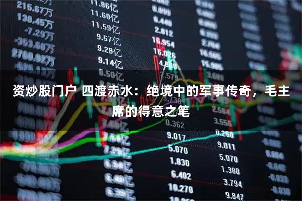 资炒股门户 四渡赤水：绝境中的军事传奇，毛主席的得意之笔