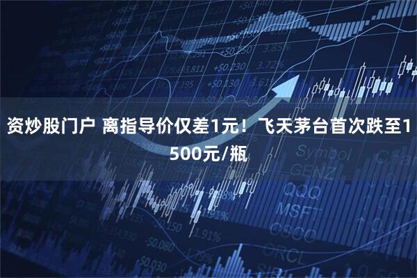 资炒股门户 离指导价仅差1元！飞天茅台首次跌至1500元/瓶