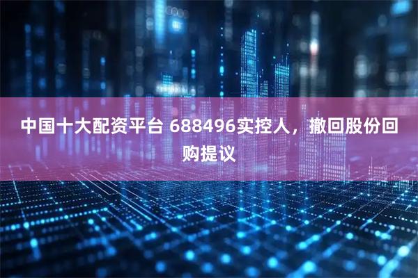 中国十大配资平台 688496实控人，撤回股份回购提议
