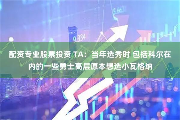 配资专业股票投资 TA：当年选秀时 包括科尔在内的一些勇士高层原本想选小瓦格纳
