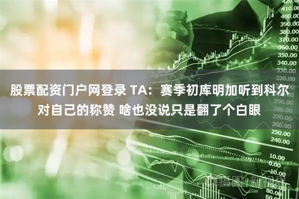 股票配资门户网登录 TA：赛季初库明加听到科尔对自己的称赞 啥也没说只是翻了个白眼