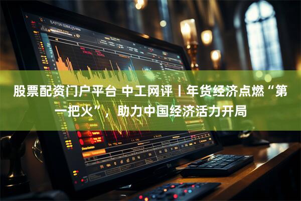 股票配资门户平台 中工网评丨年货经济点燃“第一把火”，助力中国经济活力开局