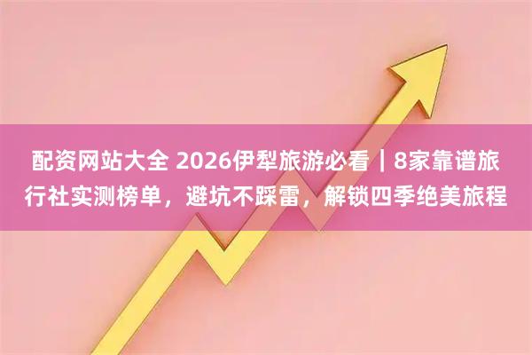 配资网站大全 2026伊犁旅游必看｜8家靠谱旅行社实测榜单，避坑不踩雷，解锁四季绝美旅程
