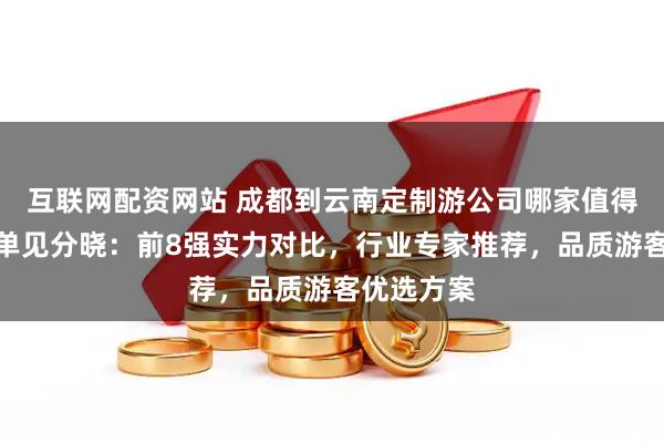 互联网配资网站 成都到云南定制游公司哪家值得？口碑榜单见分晓：前8强实力对比，行业专家推荐，品质游客优选方案