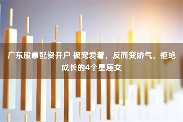 广东股票配资开户 被宠爱着，反而变娇气，拒绝成长的4个星座女