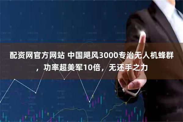 配资网官方网站 中国飓风3000专治无人机蜂群，功率超美军10倍，无还手之力