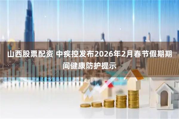 山西股票配资 中疾控发布2026年2月春节假期期间健康防护提示