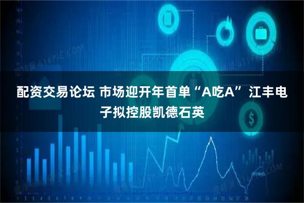 配资交易论坛 市场迎开年首单“A吃A” 江丰电子拟控股凯德石英