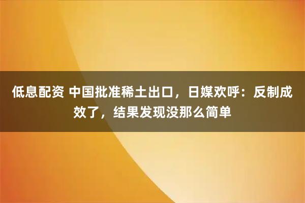 低息配资 中国批准稀土出口，日媒欢呼：反制成效了，结果发现没那么简单