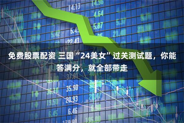免费股票配资 三国“24美女”过关测试题，你能答满分，就全部带走