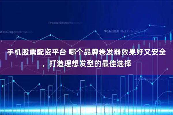 手机股票配资平台 哪个品牌卷发器效果好又安全，打造理想发型的最佳选择