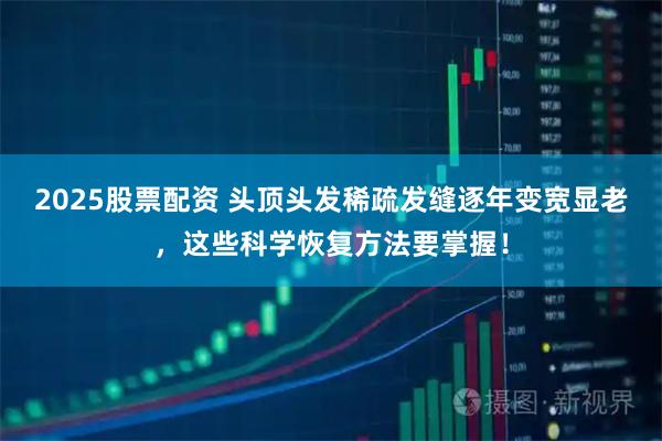 2025股票配资 头顶头发稀疏发缝逐年变宽显老，这些科学恢复方法要掌握！