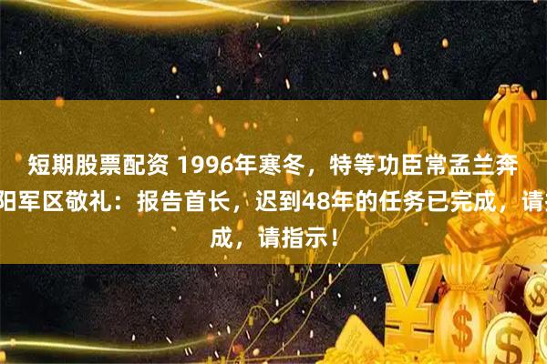 短期股票配资 1996年寒冬，特等功臣常孟兰奔赴沈阳军区敬礼：报告首长，迟到48年的任务已完成，请指示！