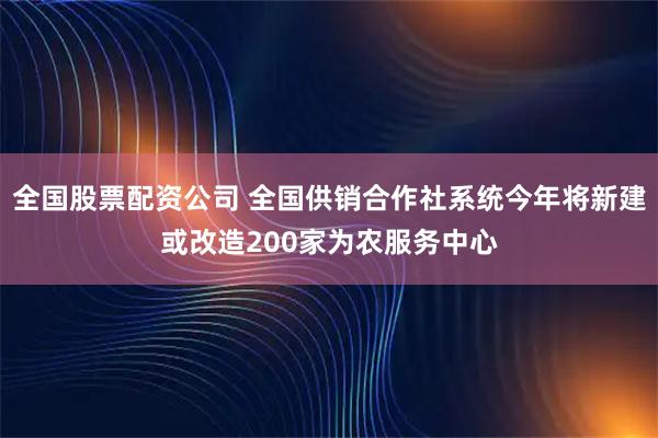 全国股票配资公司 全国供销合作社系统今年将新建或改造200家为农服务中心