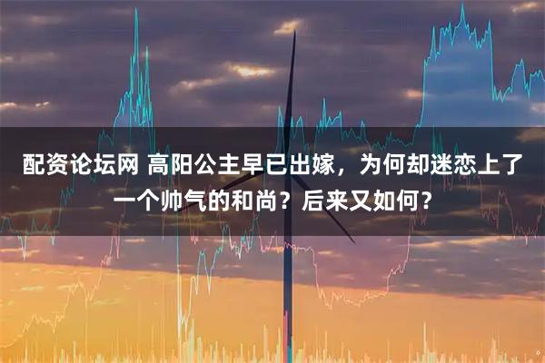 配资论坛网 高阳公主早已出嫁，为何却迷恋上了一个帅气的和尚？后来又如何？