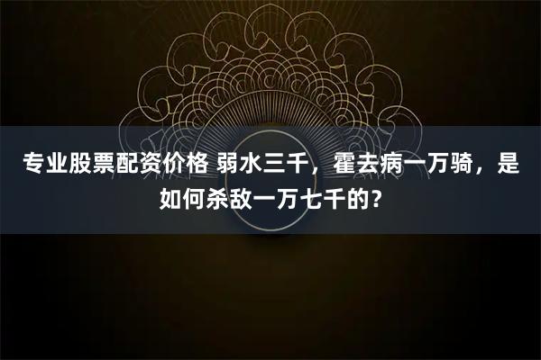 专业股票配资价格 弱水三千，霍去病一万骑，是如何杀敌一万七千的？