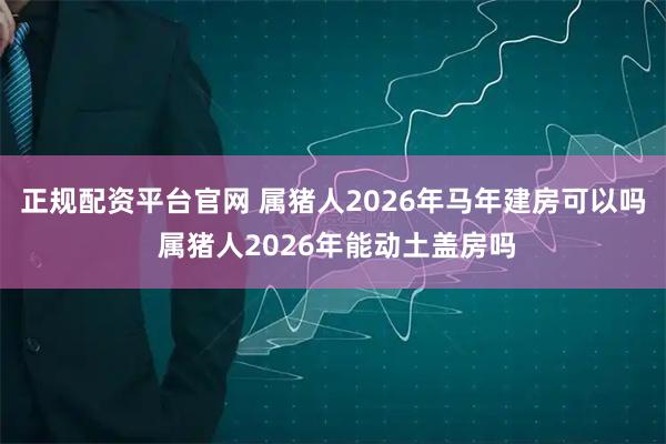 正规配资平台官网 属猪人2026年马年建房可以吗 属猪人2026年能动土盖房吗