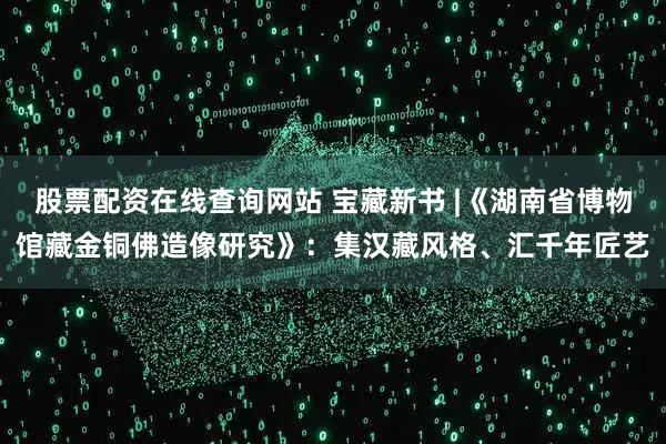 股票配资在线查询网站 宝藏新书 |《湖南省博物馆藏金铜佛造像研究》：集汉藏风格、汇千年匠艺