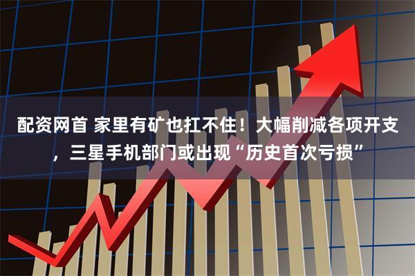 配资网首 家里有矿也扛不住!大幅削减各项开支,三星手机部门或出现“历史首次亏损”