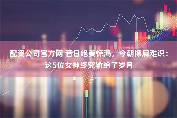 配资公司官方网 昔日绝美惊鸿，今朝擦肩难识：这5位女神终究输给了岁月
