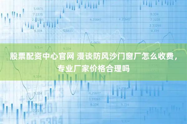 股票配资中心官网 漫谈防风沙门窗厂怎么收费，专业厂家价格合理吗