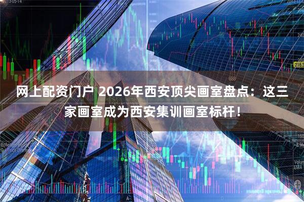 网上配资门户 2026年西安顶尖画室盘点:这三家画室成为西安集训画室标杆!
