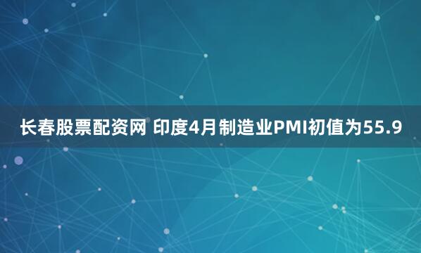 长春股票配资网 印度4月制造业PMI初值为55.9