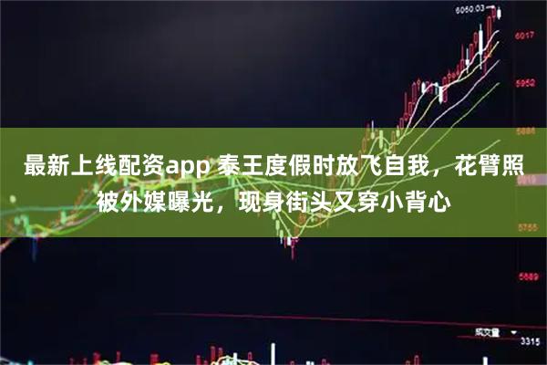 最新上线配资app 泰王度假时放飞自我，花臂照被外媒曝光，现身街头又穿小背心