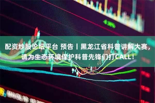 配资炒股论坛平台 预告丨黑龙江省科普讲解大赛，请为生态环境保护科普先锋们打CALL！