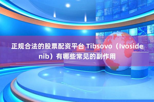 正规合法的股票配资平台 Tibsovo（Ivosidenib）有哪些常见的副作用