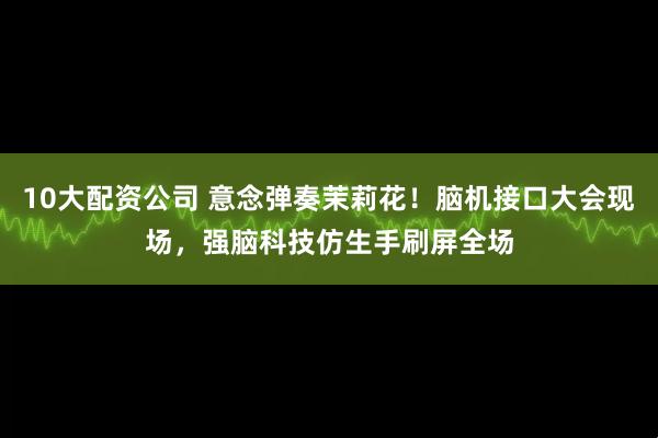 10大配资公司 意念弹奏茉莉花！脑机接口大会现场，强脑科技仿生手刷屏全场