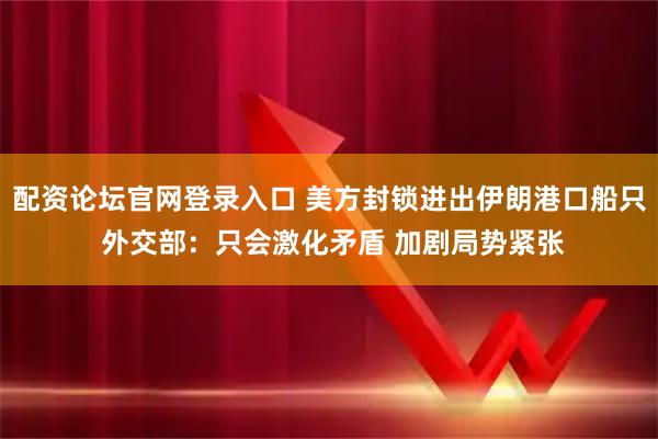 配资论坛官网登录入口 美方封锁进出伊朗港口船只 外交部：只会激化矛盾 加剧局势紧张