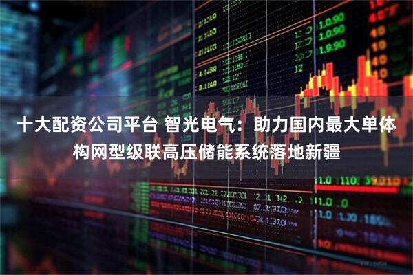十大配资公司平台 智光电气：助力国内最大单体构网型级联高压储能系统落地新疆