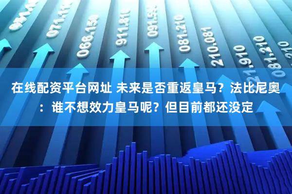 在线配资平台网址 未来是否重返皇马？法比尼奥：谁不想效力皇马呢？但目前都还没定