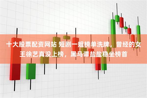 十大股票配资网站 短剧一姐榜单洗牌，曾经的女王徐艺真没上榜，黑马谭盐盐稳坐榜首