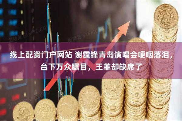 线上配资门户网站 谢霆锋青岛演唱会哽咽落泪，台下万众瞩目，王菲却缺席了