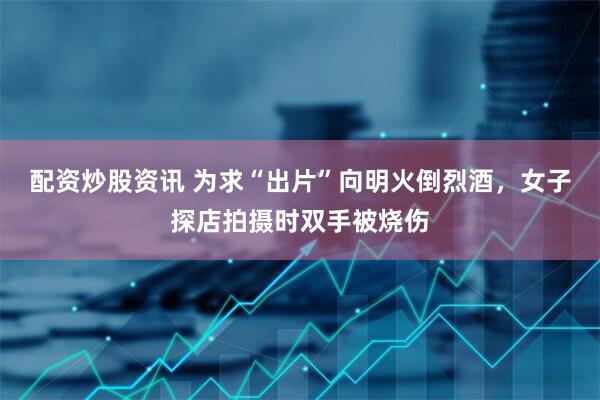 配资炒股资讯 为求“出片”向明火倒烈酒，女子探店拍摄时双手被烧伤