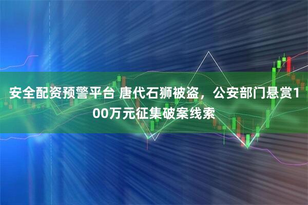 安全配资预警平台 唐代石狮被盗，公安部门悬赏100万元征集破案线索