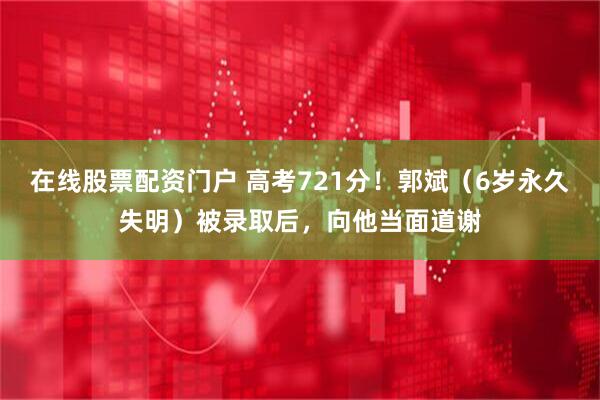 在线股票配资门户 高考721分！郭斌（6岁永久失明）被录取后，向他当面道谢